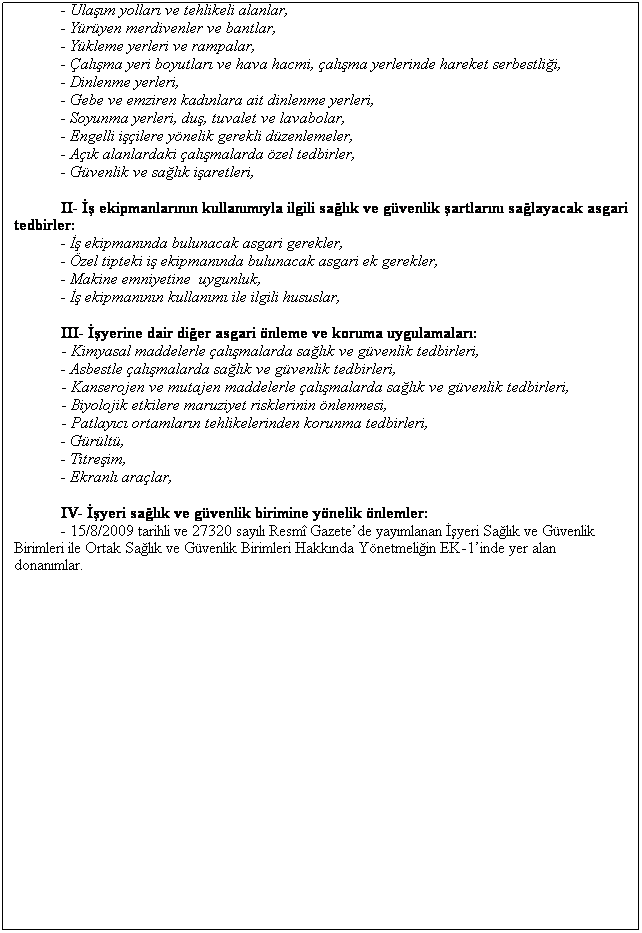Text Box:  
A) ASGAR GVENLK NLEMLERNE LKN LSTE
 
I- yeri bina ve eklentilerinde bulunmas gerekli asgari salk ve gvenlik artlarna ynelik tedbirler:
- Binalarn yaps ve dayankll,
- Elektrik tesisat,
- Acil k yollar ve kaplar,
- Yangnla mcadele,
- yerinin havalandrlmas,
- Ortam scakl,
- Aydnlatma,
- yeri taban, duvarlar, tavan ve ats,
- Pencereler,
- Kaplar ve giriler,
- Ulam yollar ve tehlikeli alanlar,
- Yryen merdivenler ve bantlar,
- Ykleme yerleri ve rampalar,
- alma yeri boyutlar ve hava hacmi, alma yerlerinde hareket serbestlii,
- Dinlenme yerleri,
- Gebe ve emziren kadnlara ait dinlenme yerleri,
- Soyunma yerleri, du, tuvalet ve lavabolar,
- Engelli iilere ynelik gerekli dzenlemeler,
- Ak alanlardaki almalarda zel tedbirler,
- Gvenlik ve salk iaretleri,
 
II-  ekipmanlarnn kullanmyla ilgili salk ve gvenlik artlarn salayacak asgari tedbirler:
-  ekipmannda bulunacak asgari gerekler,
- zel tipteki i ekipmannda bulunacak asgari ek gerekler,
- Makine emniyetine  uygunluk,
-  ekipmannn kullanm ile ilgili hususlar,
 
III- yerine dair dier asgari nleme ve koruma uygulamalar:
            - Kimyasal maddelerle almalarda salk ve gvenlik tedbirleri,
- Asbestle almalarda salk ve gvenlik tedbirleri,
            - Kanserojen ve mutajen maddelerle almalarda salk ve gvenlik tedbirleri,
            - Biyolojik etkilere maruziyet risklerinin nlenmesi,
            - Patlayc ortamlarn tehlikelerinden korunma tedbirleri,
- Grlt,
- Titreim,
- Ekranl aralar,
 
IV- yeri salk ve gvenlik birimine ynelik nlemler:
- 15/8/2009 tarihli ve 27320 sayl Resm Gazetede yaymlanan yeri Salk ve Gvenlik Birimleri ile Ortak Salk ve Gvenlik Birimleri Hakknda Ynetmeliin EK-1inde yer alan donanmlar.
 
