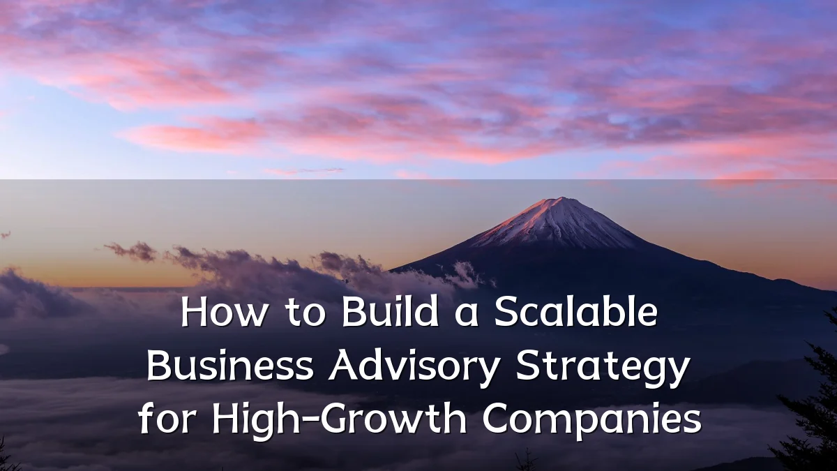 How to Build a Scalable Business Advisory Strategy for High-Growth Companies